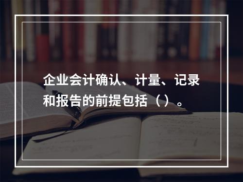 企业会计确认、计量、记录和报告的前提包括（ ）。