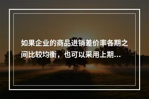 如果企业的商品进销差价率各期之间比较均衡，也可以采用上期商品