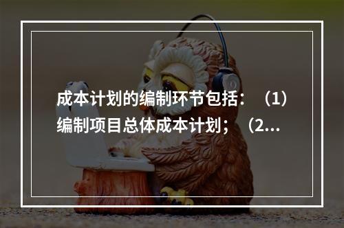 成本计划的编制环节包括：（1）编制项目总体成本计划；（2）确