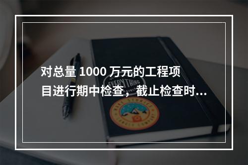 对总量 1000 万元的工程项目进行期中检查，截止检查时已完