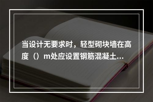 当设计无要求时，轻型砌块墙在高度（）m处应设置钢筋混凝土圈梁