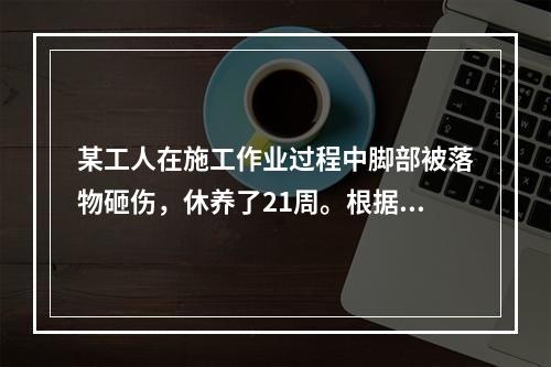 某工人在施工作业过程中脚部被落物砸伤，休养了21周。根据《企