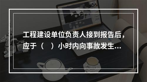 工程建设单位负责人接到报告后，应于（　）小时内向事故发生地县