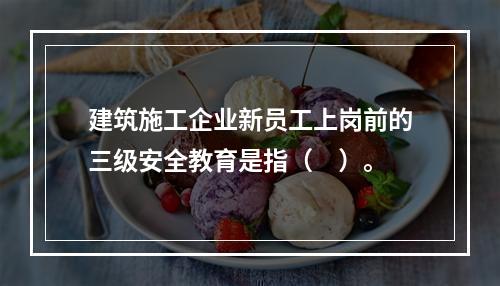 建筑施工企业新员工上岗前的三级安全教育是指（　）。