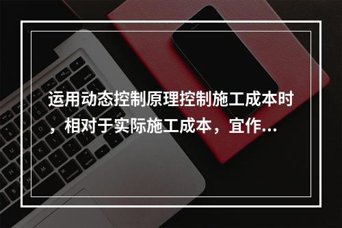 运用动态控制原理控制施工成本时，相对于实际施工成本，宜作为