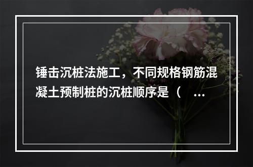 锤击沉桩法施工，不同规格钢筋混凝土预制桩的沉桩顺序是（　）。