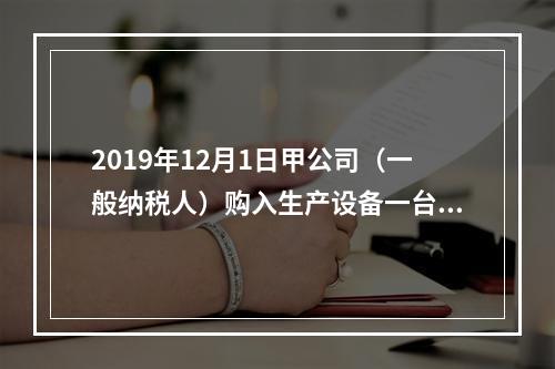 2019年12月1日甲公司（一般纳税人）购入生产设备一台，支