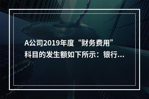 A公司2019年度“财务费用”科目的发生额如下所示：银行长期