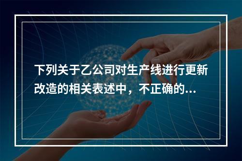 下列关于乙公司对生产线进行更新改造的相关表述中，不正确的是（