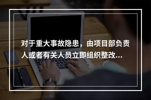 对于重大事故隐患，由项目部负责人或者有关人员立即组织整改。（