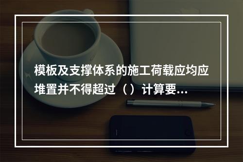 模板及支撑体系的施工荷载应均应堆置并不得超过（ ）计算要求。