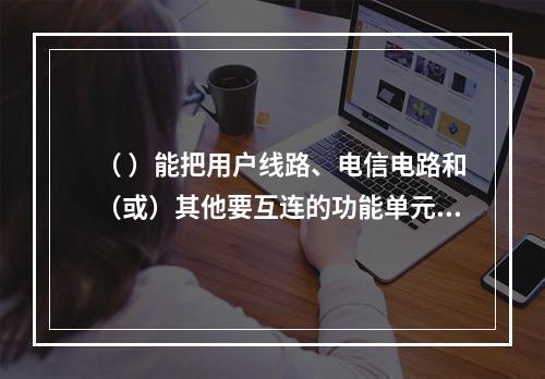 （ ）能把用户线路、电信电路和（或）其他要互连的功能单元根据