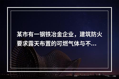 某市有一钢铁冶金企业，建筑防火要求露天布置的可燃气体与不可燃