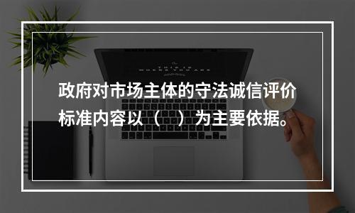 政府对市场主体的守法诚信评价标准内容以（　）为主要依据。