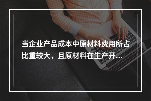 当企业产品成本中原材料费用所占比重较大，且原材料在生产开始时