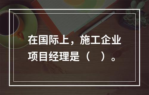 在国际上，施工企业项目经理是（　）。