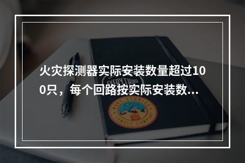 火灾探测器实际安装数量超过100只，每个回路按实际安装数量（