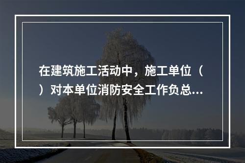 在建筑施工活动中，施工单位（ ）对本单位消防安全工作负总责。