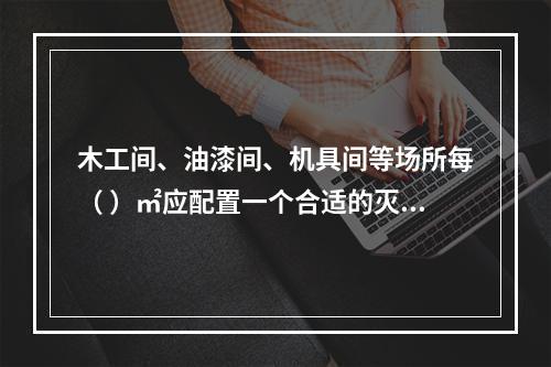 木工间、油漆间、机具间等场所每（ ）㎡应配置一个合适的灭火器