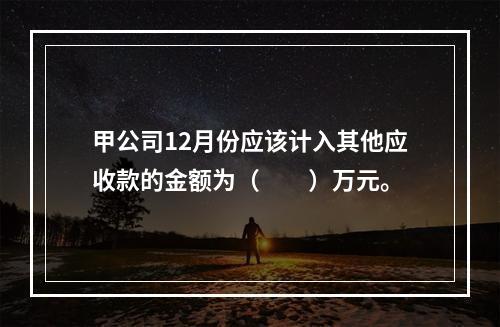 甲公司12月份应该计入其他应收款的金额为（　　）万元。