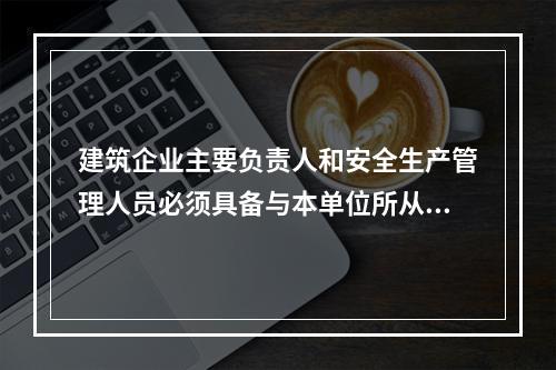 建筑企业主要负责人和安全生产管理人员必须具备与本单位所从事的