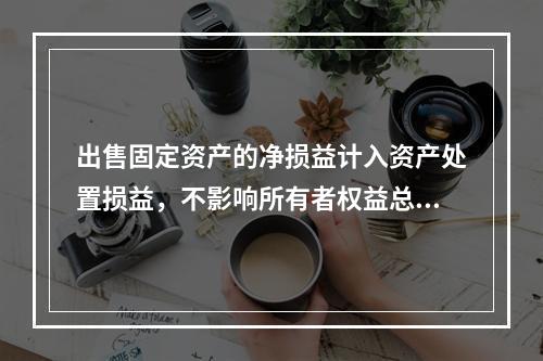 出售固定资产的净损益计入资产处置损益，不影响所有者权益总额的