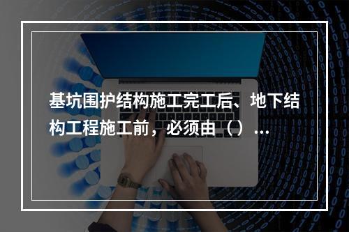 基坑围护结构施工完工后、地下结构工程施工前，必须由（ ）单位