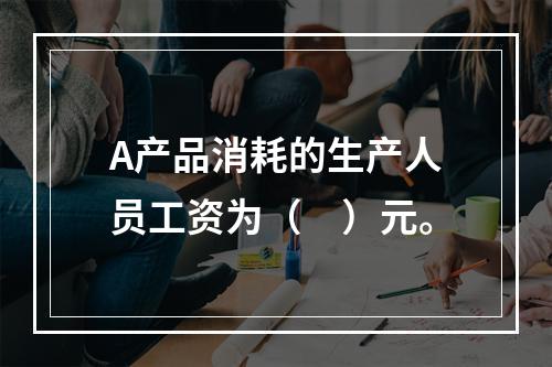 A产品消耗的生产人员工资为（　）元。