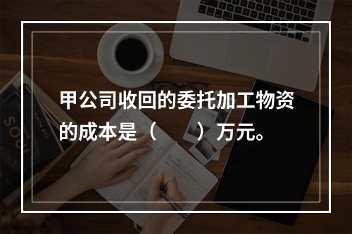 甲公司收回的委托加工物资的成本是（　　）万元。