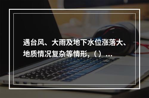 遇台风、大雨及地下水位涨落大、地质情况复杂等情形,（ ）应当