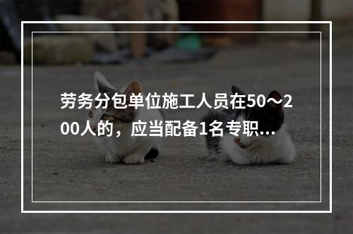 劳务分包单位施工人员在50～200人的，应当配备1名专职安全