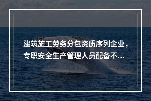 建筑施工劳务分包资质序列企业，专职安全生产管理人员配备不得少