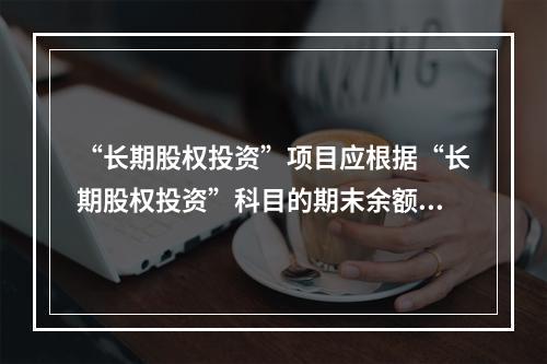 “长期股权投资”项目应根据“长期股权投资”科目的期末余额填列