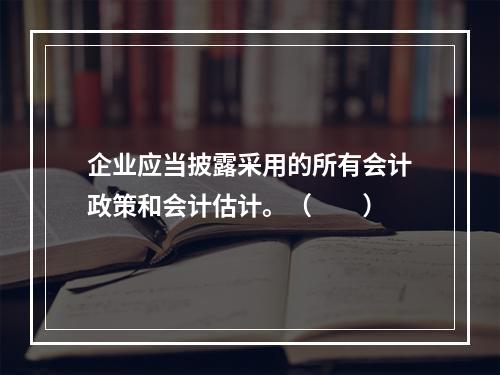 企业应当披露采用的所有会计政策和会计估计。（　　）