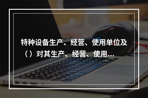 特种设备生产、经营、使用单位及（ ）对其生产、经营、使用的特