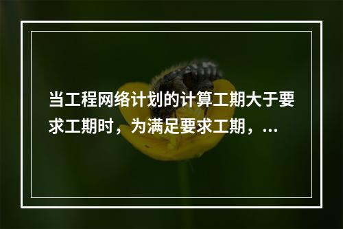 当工程网络计划的计算工期大于要求工期时，为满足要求工期，进行