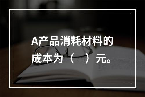 A产品消耗材料的成本为（　）元。