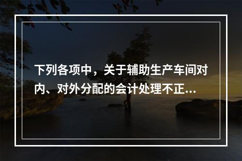 下列各项中，关于辅助生产车间对内、对外分配的会计处理不正确的