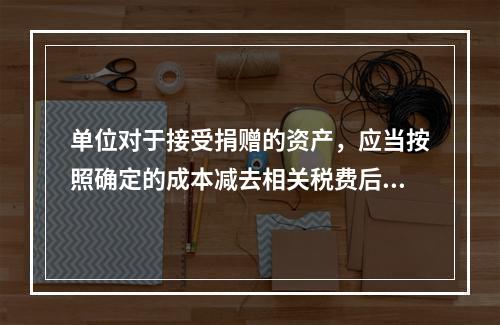 单位对于接受捐赠的资产，应当按照确定的成本减去相关税费后的净