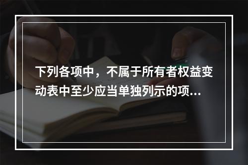 下列各项中，不属于所有者权益变动表中至少应当单独列示的项目是