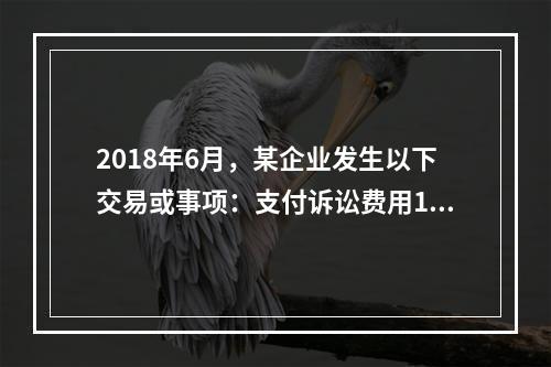 2018年6月，某企业发生以下交易或事项：支付诉讼费用10万