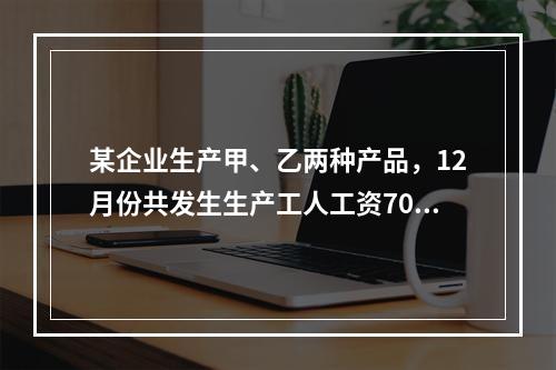 某企业生产甲、乙两种产品，12月份共发生生产工人工资70 0