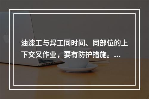 油漆工与焊工同时间、同部位的上下交叉作业，要有防护措施。（）