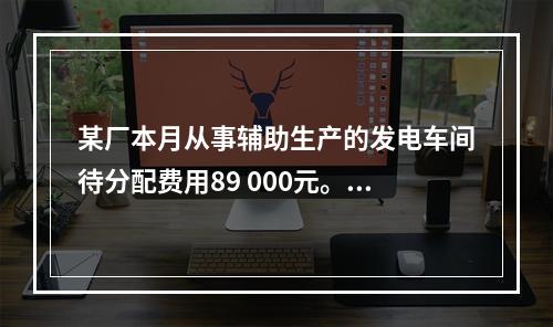 某厂本月从事辅助生产的发电车间待分配费用89 000元。本月