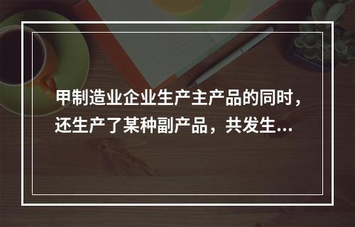 甲制造业企业生产主产品的同时，还生产了某种副产品，共发生生产