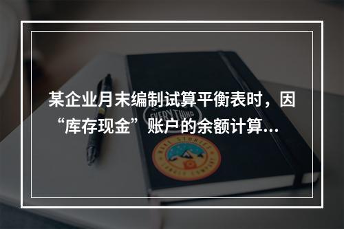 某企业月末编制试算平衡表时，因“库存现金”账户的余额计算不正