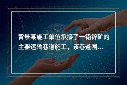 背景某施工单位承接了一铅锌矿的主要运输巷道施工，该巷道围岩比