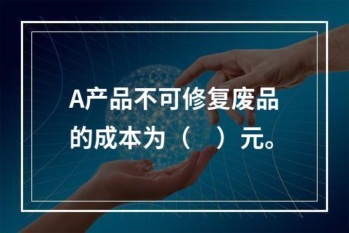 A产品不可修复废品的成本为（　）元。