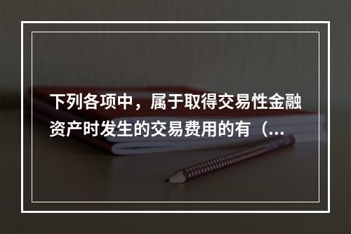 下列各项中，属于取得交易性金融资产时发生的交易费用的有（　）