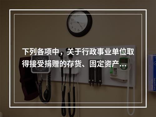 下列各项中，关于行政事业单位取得接受捐赠的存货、固定资产、无